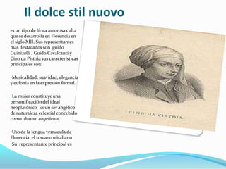 Il dolce stil nuovo
es un tipo de lírica amorosa culta
que se desarrolla en Florencia en
el siglo XIII. Sus representantes
más destacados son guido
Guinizelli , Guido Cavalcanti y
Cino da Pistoia sus características
principales son:

•Musicalidad, suavidad, elegancia
y eufonía en la expresión formal.

•La mujer constituye una
personificación del ideal
neoplatónico Es un ser angélico
de naturaleza celestial concebido
como donna angelicata.

•Uso de la lengua vernácula de
Florencia: el toscano o italiano
•Su representante principal es
 