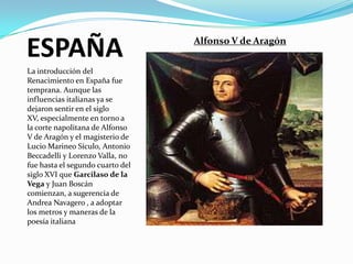 ESPAÑA                            Alfonso V de Aragón


La introducción del
Renacimiento en España fue
temprana. Aunque las
influencias italianas ya se
dejaron sentir en el siglo
XV, especialmente en torno a
la corte napolitana de Alfonso
V de Aragón y el magisterio de
Lucio Marineo Sículo, Antonio
Beccadelli y Lorenzo Valla, no
fue hasta el segundo cuarto del
siglo XVI que Garcilaso de la
Vega y Juan Boscán
comienzan, a sugerencia de
Andrea Navagero , a adoptar
los metros y maneras de la
poesía italiana
 