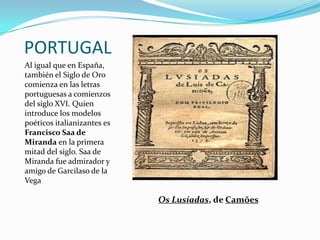 PORTUGAL
Al igual que en España,
también el Siglo de Oro
comienza en las letras
portuguesas a comienzos
del siglo XVI. Quien
introduce los modelos
poéticos italianizantes es
Francisco Saa de
Miranda en la primera
mitad del siglo. Saa de
Miranda fue admirador y
amigo de Garcilaso de la
Vega

                             Os Lusíadas, de Camões
 