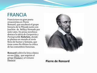FRANCIA
Francia tuvo su gran poeta
renacentista en Pierre
Ronsard, que encabezó el grupo
literario de la Pléyade junto con
Joachim de Bellayy formado por
siete vates. En prosa novelesca
destaca la sátira de Gargantúa y
Pantagruelde Rabelais, donde
se plantea un mundo al revés
lleno de humor y fantasía, que
tiene como fin último la crítica
de las costumbres francesas.

Ronsard cultivó la lírica clásica
en sus Odas , que seguían al
griego Píndaro y al romano
Horacio                             Pierre de Ronsard
 