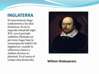 INGLATERRA
El renacimiento llega
tardíamente a las islas
británicas. Es en la
segunda mitad del siglo
XVI, con el periodo
isabelino (llamado así
por tener lugar bajo la
monarquía de Isabel I de
Inglaterra), cuando la
influencia clásica e
italiana alcanza su
plenitud. Es el teatro el
campo más destacado.
                            William Shakespeare.
 