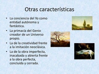 Otras	características
• La	conciencia	del	Yo	como	
entidad	autónoma	y	
fantástica.
• La	primacía	del	Genio	
creador	de	un	Universo	
propio.
• La	de	la	creatividad	frente	
a	la	imitación	neoclásica.
• La	de	la	obra	imperfecta,	
inacabada	y	abierta	frente	
a	la	obra	perfecta,	
concluida	y	cerrada.
 