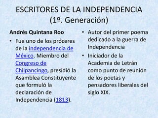 ESCRITORES	DE	LA	INDEPENDENCIA	
(1º.	Generación)
Andrés	Quintana	Roo
• Fue	uno	de	los	próceres	
de	la	independencia	de	
México.	Miembro	del	
Congreso	de	
Chilpancingo,	presidió	la	
Asamblea	Constituyente	
que	formuló	la	
declaración	de	
Independencia	(1813).
• Autor	del	primer	poema	
dedicado	a	la	guerra	de	
Independencia
• Iniciador	de	la	
Academia	de	Letrán	
como	punto	de	reunión	
de	los	poetas	y	
pensadores	liberales	del	
siglo	XIX.
 