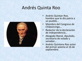Andrés	Quinta	Roo	
• Andrés	Quintan	Roo,	
hombre	que	le	dio	patria	a	
un	pueblo...	
• Miembro	del	Congreso	de	
Chilpancingo...
• Redactor	de	la	declaración	
de	independencia...	
• Abogado	liberal,	diputado,	
secretario	de	estado	y	
senador...	
• Andrés	Quintana	Roo	autor	
del	primer	poema	al	16	de	
septiembre.
 