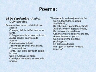 Poema:
16	De	Septiembre - Andrés	
Quintana	Roo
Renueva,	¡oh	musa!,	el	victorioso	
aliento
Con	que,	fiel	de	la	Patria	al	amor	
santo,
El	fin	glorioso	de	su	acerbo	llanto
Audaz	predije	en	inspirado	
acento:
Cuando	más	orgulloso
Y	mentidos	triunfos	más	ufano,
El	ibero	sañoso
Tanto,	¡ay!,	en	la	opresión	cargó	
la	mano
Que	el	Anáhuac	vencido
Contó	por	siempre	a	su	coyunda	
uncido.
“Al	miserable	esclavo	(cruel	decía)
Que	independencia	ciego	
apellidando,
De	rebelión	el	pabellón	nefando
Alzó	una	vez	en	algazara	impía,
De	nuevo	en	las	cadenas
Con	más	vigor	a	su	cerviz	atadas,
Aumentemos	las	penas
Que	a	su	última	progenie	
prolongadas
En	digno	cautiverio
Por	siglos	aseguren	nuestro	
imperio”.
 