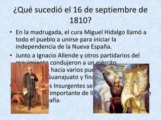 ¿Qué	sucedió	el	16	de	septiembre	de	
1810?
• En	la	madrugada,	el	cura	Miguel	Hidalgo	llamó	a		
todo	el	pueblo	a	unirse	para	iniciar	la	
independencia	de	la	Nueva	España.	
• Junto	a	Ignacio	Allende	y	otros	partidarios	del	
movimiento	condujeron	a	un	ejército	
improvisado	hacia	varios	pueblos	importantes:	
Atotonilco,	Guanajuato	y	finalmente	a	Toluca.	
• La	ruta	de	los	Insurgentes	será	recordada	como	el	
intento	más	importante	de	liberar	al	Virreinato	de	
la	nueva	España.	
 