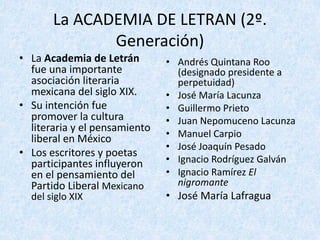 La	ACADEMIA	DE	LETRAN	(2º.	
Generación)
• La	Academia	de	Letrán
fue	una	importante	
asociación	literaria	
mexicana	del	siglo	XIX.
• Su	intención	fue	
promover	la	cultura	
literaria	y	el	pensamiento	
liberal	en	México
• Los	escritores	y	poetas	
participantes	influyeron	
en	el	pensamiento	del	
Partido	Liberal	Mexicano	
del	siglo	XIX
• Andrés	Quintana	Roo	
(designado	presidente	a	
perpetuidad)
• José	María	Lacunza
• Guillermo	Prieto
• Juan	Nepomuceno	Lacunza
• Manuel	Carpio
• José	Joaquín	Pesado
• Ignacio	Rodríguez	Galván
• Ignacio	Ramírez	El	
nigromante
• José	María	Lafragua
 