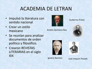 ACADEMIA	DE	LETRAN
• Impulsó	la	literatura	con	
sentido	nacional
• Crear	un	estilo	
mexicano
• Se	reunían	para	analizar	
documentos	de	orden	
político	y	filosófico.
• Crearon	REVISTAS	
LITERARIAS	en	el	siglo	
XIX
Andrés	Quintana	Roo
Guillermo	Prieto
Ignacio	Ramírez José	Joaquín	Pesado
 