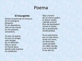 Poema	
El	Insurgente	
Divino	encanto	de	mi	ternura,
tú	mi	amargura
disiparás
En	mi	abandono,
solo	en	los	mares
tu	mis	pesares
consolarás.
Tú	eres	mi	patria,
tú	eres	mi	amigo.
eres	testigo
de	mi	aflicción.
Sola	tu	boca
mi	frente	besa
donde	está	impresa
mi	maldición.
Hijo	y	tesoro
de	un	tierno	padre,
tu	dulce	madre
¿dónde	estará?
Dios	de	bondades!
mirad	su	llanto,
de	su	quebranto
tened	piedad.
Yo	en	esta	barca
por	mi	hijo	temo,
vuelo	sin	remo,
sin	dirección;
vuelo	perdido
sin	saber	donde,
y	ya	se	esconde
la	luz	del	sol.
 