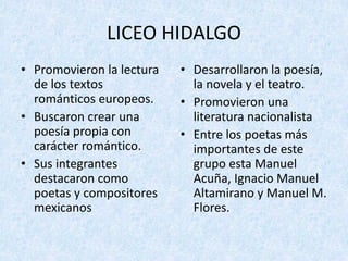 LICEO	HIDALGO	
• Promovieron	la	lectura	
de	los	textos	
románticos	europeos.
• Buscaron	crear	una	
poesía	propia	con	
carácter	romántico.
• Sus	integrantes	
destacaron	como	
poetas	y	compositores	
mexicanos
• Desarrollaron	la	poesía,	
la	novela	y	el	teatro.
• Promovieron	una	
literatura	nacionalista
• Entre	los	poetas	más	
importantes	de	este	
grupo	esta	Manuel	
Acuña,	Ignacio	Manuel	
Altamirano	y	Manuel	M.	
Flores.
 