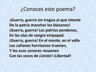 ¿Conoces	este	poema?
¡Guerra,	guerra	sin	tregua	al	que	intente	
De	la	patria	manchar	los	blasones!	
¡Guerra,	guerra!	Los	patrios	pendones,	
En	las	olas	de	sangre	empapad.	
¡Guerra,	guerra!	En	el	monte,	en	el	valle	
Los	cañones	horrísonos	truenen,	
Y	los	ecos	sonoros	resuenen	
Con	las	voces	de	¡Unión!	¡Libertad!
 