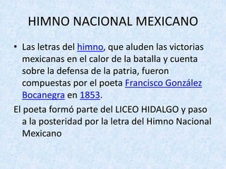 HIMNO	NACIONAL	MEXICANO
• Las	letras	del	himno,	que	aluden	las	victorias	
mexicanas	en	el	calor	de	la	batalla	y	cuenta	
sobre	la	defensa	de	la	patria,	fueron	
compuestas	por	el	poeta	Francisco	González	
Bocanegra en	1853.	
El	poeta	formó	parte	del	LICEO	HIDALGO	y	paso	
a	la	posteridad	por	la	letra	del	Himno	Nacional	
Mexicano
 