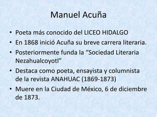Manuel	Acuña
• Poeta	más	conocido	del	LICEO	HIDALGO
• En	1868	inició	Acuña	su	breve	carrera	literaria.
• Posteriormente	funda	la	“Sociedad	Literaria	
Nezahualcoyotl”
• Destaca	como	poeta,	ensayista	y	columnista	
de	la	revista	ANAHUAC	(1869-1873)
• Muere	en	la	Ciudad	de	México,	6	de	diciembre	
de	1873.
 
