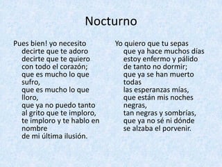 Nocturno
Pues	bien!	yo	necesito
decirte	que	te	adoro
decirte	que	te	quiero
con	todo	el	corazón;
que	es	mucho	lo	que	
sufro,
que	es	mucho	lo	que	
lloro,
que	ya	no	puedo	tanto	
al	grito	que	te	imploro,
te	imploro	y	te	hablo	en	
nombre
de	mi	última	ilusión.
Yo	quiero	que	tu	sepas
que	ya	hace	muchos	días
estoy	enfermo	y	pálido
de	tanto	no	dormir;
que	ya	se	han	muerto	
todas	
las	esperanzas	mías,
que	están	mis	noches	
negras,
tan	negras	y	sombrías,
que	ya	no	sé	ni	dónde
se	alzaba	el	porvenir.
 