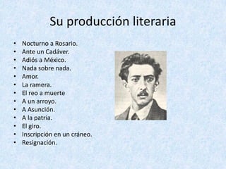 Su	producción	literaria	
• Nocturno	a	Rosario.	
• Ante	un	Cadáver.	
• Adiós	a	México.	
• Nada	sobre	nada.	
• Amor.	
• La	ramera.	
• El	reo	a	muerte	
• A	un	arroyo.	
• A	Asunción.	
• A	la	patria.	
• El	giro.	
• Inscripción	en	un	cráneo.	
• Resignación.	
 