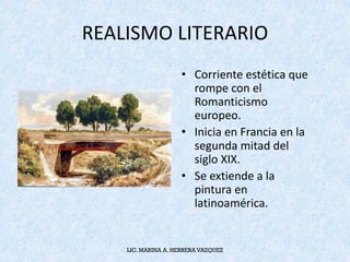 REALISMO	LITERARIO	
• Corriente	estética	que	
rompe	con	el	
Romanticismo	
europeo.	
• Inicia	en	Francia	en	la	
segunda	mitad	del	
siglo	XIX.	
• Se	extiende	a	la	
pintura	en	
latinoamérica.	
LIC. MARINA A. HERRERA VAZQUEZ
 