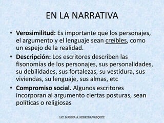 EN	LA	NARRATIVA	
• Verosimilitud:	Es	importante	que	los	personajes,	
el	argumento	y	el	lenguaje	sean	creíbles,	como	
un	espejo	de	la	realidad.
• Descripción:	Los	escritores	describen	las	
fisonomías	de	los	personajes,	sus	personalidades,	
su	debilidades,	sus	fortalezas,	su	vestidura,	sus	
viviendas,	su	lenguaje,	sus	almas,	etc
• Compromiso	social. Algunos	escritores	
incorporan	al	argumento	ciertas	posturas,	sean	
políticas	o	religiosas
LIC. MARINA A. HERRERA VAZQUEZ
 
