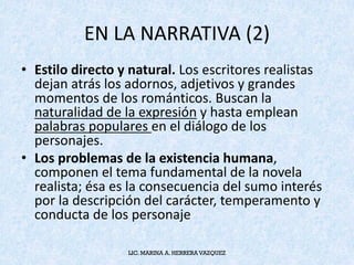 EN	LA	NARRATIVA	(2)
• Estilo	directo	y	natural. Los	escritores	realistas	
dejan	atrás	los	adornos,	adjetivos	y	grandes	
momentos	de	los	románticos.	Buscan	la	
naturalidad	de	la	expresión y	hasta	emplean	
palabras	populares	en	el	diálogo	de	los	
personajes.
• Los	problemas	de	la	existencia	humana,	
componen	el	tema	fundamental	de	la	novela	
realista;	ésa	es	la	consecuencia	del	sumo	interés	
por	la	descripción	del	carácter,	temperamento	y	
conducta	de	los	personaje
LIC. MARINA A. HERRERA VAZQUEZ
 