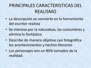 • La	descripción	se	convierte	en	la	herramienta	
del	escritor	realista
• Se	interesa	por	la	naturaleza,	las	costumbres	y	
elimina	lo	fantástico
• Describe	de	manera	objetiva	casi	fotográfica	
los	acontecimientos	y	hechos	literarios
• Los	personajes	son	un	80%	tomados	de	la	
realidad.
PRINCIPALES	CARACTERISTICAS	DEL	
REALISMO
 