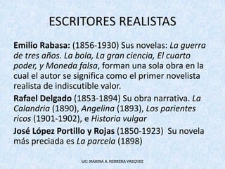 ESCRITORES	REALISTAS
Emilio	Rabasa:	(1856-1930)	Sus	novelas:	La	guerra	
de	tres	años.	La	bola,	La	gran	ciencia,	El	cuarto	
poder,	y	Moneda	falsa,	forman	una	sola	obra	en	la	
cual	el	autor	se	significa	como	el	primer	novelista	
realista	de	indiscutible	valor.
Rafael	Delgado	(1853-1894)	Su	obra	narrativa.	La	
Calandria	(1890),	Angelina (1893),	Los	parientes	
ricos	(1901-1902),	e	Historia	vulgar
José	López	Portillo	y	Rojas	(1850-1923)		Su	novela	
más	preciada	es	La	parcela (1898)
LIC. MARINA A. HERRERA VAZQUEZ
 
