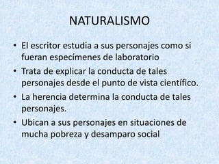 • El	escritor	estudia	a	sus	personajes	como	si	
fueran	especímenes	de	laboratorio
• Trata	de	explicar	la	conducta	de	tales	
personajes	desde	el	punto	de	vista	científico.
• La	herencia	determina	la	conducta	de	tales	
personajes.
• Ubican	a	sus	personajes	en	situaciones	de	
mucha	pobreza	y	desamparo	social
NATURALISMO
 