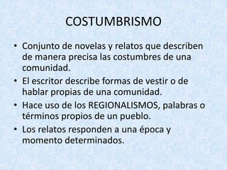 • Conjunto	de	novelas	y	relatos	que	describen	
de	manera	precisa	las	costumbres	de	una	
comunidad.
• El	escritor	describe	formas	de	vestir	o	de	
hablar	propias	de	una	comunidad.	
• Hace	uso	de	los	REGIONALISMOS,	palabras	o	
términos	propios	de	un	pueblo.
• Los	relatos	responden	a	una	época	y	
momento	determinados.
COSTUMBRISMO
 