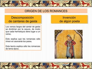 ORIGEN DE LOS ROMANCES

     Descomposición
     Descomposición                       Invención
                                           Invención
   de cantares de gesta
   de cantares de gesta                 de algún poeta
                                        de algún poeta
Los versos largos del cantar de gesta
se dividirían por la cesura, de modo
que cada hemistiquio diera lugar a un
verso.

Esto explica que los romances sólo
rimen en asonante los pares.

Esta teoría explica sólo los romances
de tema épico.




                                         31/01/13
 