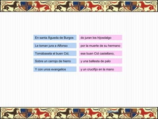 En santa Águeda de Burgos    do juran los hijosdalgo

Le toman jura a Alfonso      por la muerte de su hermano

Tomábasela el buen Cid,      ese buen Cid castellano,

Sobre un cerrojo de hierro   y una ballesta de palo

Y con unos evangelios        y un crucifijo en la mano




                                                31/01/13
 