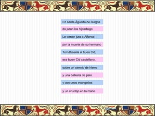 En santa Águeda de Burgos

do juran los hijosdalgo

Le toman jura a Alfonso

por la muerte de su hermano

Tomábasela el buen Cid,

ese buen Cid castellano,

sobre un cerrojo de hierro

y una ballesta de palo

y con unos evangelios

y un crucifijo en la mano




                              31/01/13
 
