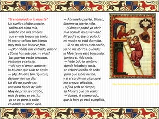 “El enamorado y la muerte”       — Ábreme la puerta, Blanca,
Un sueño soñaba anoche,          ábreme la puerta niña.
 soñito del alma mía,            —¿Cómo te podré yo abrir
 soñaba con mis amores           si la ocasión no es venida?
 que en mis brazos los tenía.    Mi padre no fue al palacio
Vi entrar señora tan blanca      mi madre no está dormida.
muy más que la nieve fría.        —Si no me abres esta noche,
—¿Por dónde has entrado, amor?   ya no me abrirás, querida;
¿Cómo has entrado, mi vida?      la Muerte me está buscando,
 Las puertas están cerradas,      junto a ti, vida sería.
ventanas y celosías.              — Vete bajo la ventana
—No soy el amor, amante:          donde labraba y cosía,
la Muerte que Dios te envía.      te echaré cordón de seda
— ¡Ay, Muerte tan rigurosa,       para que subas arriba,
déjame vivir un día!             y si el cordón no alcanzare
Un día no puede ser,             mis trenzas añadiría.           http://letraheridas.blogspot.com.es/2012/01
una hora tienes de vida.         La fina seda se rompe;
Muy de prisa se calzaba,          la Muerte que allí venía:
más de prisa se vestía;           —Vamos, el enamorado,
 ya se va para la calle,         que la hora ya está cumplida.
en donde su amor vivía.
 