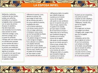 LA ESPOSA INFIEL

                                                               «Mil gracias dale a tu padre
Mañanita, mañanita,            «Ábreme la puerta, Luna,                                            El joven ya con sospechas,
                                                               que caballo tengo yo;
mañanita de San Simón,         ábreme la puerta, Sol,                                              a la cama se acercó.
                                                               cuando yo no lo tenía
estaba una señorita,           que traigo un león vivo,                                            «¿Quién es este caballero,
                                                               nunca me lo regaló.
sentadita en su balcón,        de los montes de León.»                                             que en mi cama veo yo?»
                                                               ¿De quién es ese sombrero
arreglada y bien compuesta     Va Luna a abrirle la puerta,                                        «¡Mátame, marido mío,
                                                               que en mi percha veo yo?»
con un poco de primor.         mudadita de color.                                                  que te he jugado
                                                               «Ese es tuyo, esposo mío,
Al pasar el caballero,         «¡O tú tienes calentura                                             traición!»
                                                               mi padre te lo mandó,
hijo del emperador,            o tú tienes nuevo amor!»                                            Él la cogió por un brazo
                                                               pa' que vayas a la boda
con la bandurria en la mano,   «Yo no traigo calentura,                                            y al suegro se la llevó.
                                                               de mi hermana la mayor.»
esta canción le cantó:         ni tampoco nuevo amor;                                              «Téngala usté, suegro mío,
                                                               «Muy feliz sea tu hermana,
«Dormiré contigo, Luna;        ¡se me han perdido las llaves                                       que me ha jugado
                                                               que sombrero tengo yo,
dormiré contigo, Sol.»         de tu rico comedor!»                                                traición.»
                                                               cuando yo no lo tenía
La joven le contestó:          «Un platero tengo en Francia                                        «Llévatela, yerno mío,
                                                               nunca me lo regaló.
«Venga usté una noche o dos;   y otro tengo en Aragón.                                             que la Iglesia te la dio.»
                                                               ¿De quién es esa escopeta
mi marido esta cazando         Fue a abrazar a su señora                                           Él con ira la amenaza
                                                               que en mi rincón veo yo?»
en los montes de León.»        y el caballo relinchó.                                              y al campo se la llevó.
                                                               «Esa es tuya, amado mío,
Para que no vuelva más         ¿De quién es ese caballo                                            Le ha dado una puñalada
                                                               mi padre te la mandó,
le echaré una maldición:       que en mi cuadra siento yo?»                                        que el corazón le enfrió.
                                                               pa' que fueras a cazar
«Cuervos le saquen los ojos,   «Ese es tuyo, dueño mío,                                            A la una murió ella,
                                                               a los montes de León.»
águilas el corazón,            mi padre te lo mandó,                                               a las dos murió su amor,
                                                               -Mil gracias dale a tu padre,
y los perros con que él caza   pa' que vayas a cazar                                               y el otro como tunante
                                                               que escopeta tengo yo;
lo saquen en procesión».       a los montes de León.»                                              en la cama se quedó.
                                                               cuando yo no la tenía
Al decir estas palabras
                                                               nunca me la regaló.»
el caballero llegó.




                                                                                        31/01/13
 