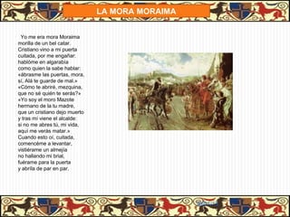LA MORA MORAIMA


 Yo me era mora Moraima
morilla de un bel catar.
Cristiano vino a mi puerta
cuitada, por me engañar:
hablóme en algarabía
como quien la sabe hablar:
«ábrasme las puertas, mora,
sí, Alá te guarde de mal.»
«Cómo te abriré, mezquina,
que no sé quién te serás?»
«Yo soy el moro Mazote
hermano de la tu madre,
que un cristiano dejo muerto
y tras mí viene el alcalde:
si no me abres tú, mi vida,
aquí me verás matar.»
Cuando esto oí, cuitada,
comencéme a levantar,
vistiérame un almejía
no hallando mi brial,
fuérame para la puerta
y abríla de par en par.




                                                 31/01/13
 