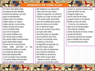 ROMANCE DE DOÑA ALDA
En París está doña Alda,        Allí hablaron sus doncellas,       el azor es vuestro esposo, que
la esposa de don Roldán,         bien oiréis lo que dirán:         viene de allén la mar;
trescientas damas con ella      -¿Qué es aquesto, mi señora?       el águila sodes vos,
para la acompañar;              ¿Quién es el que os hizo mal?      con la cual ha de casar,
todas visten un vestido,         -Un sueño soñé, doncellas,        y aquel monte es la iglesia
todas calzan un calzar,         que me ha dado gran pesar:         donde os han de velar.
todas comen a una mesa,         que me veía en un monte             –Si así es, mi camarera,
todas comían de un pan,         en un desierto lugar:              bien te lo entiendo pagar.
sino era doña Alda,             do so los montes muy altos,         Otro día de mañana
que era la mayoral.             un açor vide volar,                cartas de fuera le traen; tintas
Las ciento hilaban oro,         tras d'él viene un aguililla       venían de dentro,
las ciento tejen cendal,        que lo ahínca muy mal;              de fuera escritas con sangre:
las ciento tañen instrumentos   el azor con grande cuita,          que su Roldán era muerto
para doña Alda holgar.          metióse so mi brial:                en caza de Roncesvalles
Al son de los instrumentos      el águililla con grande ira,
doña Alda dormido se ha;        de allí lo iba a sacar.
ensoñando había un sueño,       Con las uñas lo despluma,
un sueño de gran pesar.         con el pico lo deshace.
Recordó despavorida             Allí habló su camarera,
y con un pavor muy grande;      bien oiréis lo que dirá:
 los gritos daba tan grandes     -Aquese sueño, señora,
que se oían en la ciudad.        bien os lo entiendo soltar:

                                                                31/01/13
 