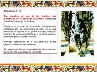 Nació hacia 1440.

Era miembro de una de las familias más
poderosas de la sociedad castellana, entroncada
con el antiguo linaje de los Lara.

Tanto su vida como su obra están profundamente
marcadas por su pertenencia al clan, en el que
destacan las figuras de su padre, Rodrigo Manrique,
maestre de la orden de Santiago, y de su tío paterno,
el famoso poeta Gómez Manrique.

Participó activamente en la vida política y en las
guerras cortesanas del momento.

No siguió una formación universitaria, pero mantuvo
contactos con los poetas del momento.




  31/01/13
 