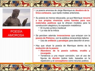 • La poesía amorosa de Jorge Manrique es deudora de la
             lírica cortesana, que repite moldes anteriores.

           • Su poesía es menos rebuscada, ya que Manrique recurre
             a sus propias vivencias como fuentes para sus
             materiales poéticos que le ofrecen modelos para la
             construcción alegórica y la expresión metafórica:
                • El mundo jurídico medieval
                • La vida de la milicia
  POESÍA
 AMOROSA   • Se perciben además innovaciones que enlazan con la
             poesía de Petrarca, con la estética renacentista italiana:
               • Uso de antítesis y paradojas para describir el amor.

           • Hay que situar la poesía de Manrique dentro de la
             evolución de la poesía:
               • Abandono de la poesía cultista, erudita y
                 recargada.
               • Tendencia a una mayor concisión, con el uso de
                 figuras de dicción (sobre todo, basadas en la
                 repetición) y el conceptismo como recurso poético.

31/01/13
 