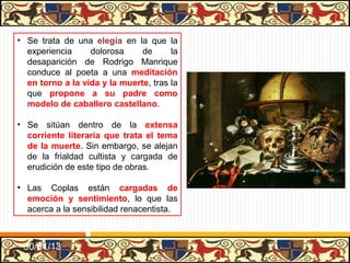 • Se trata de una elegía en la que la
  experiencia     dolorosa     de      la
  desaparición de Rodrigo Manrique
  conduce al poeta a una meditación
  en torno a la vida y la muerte, tras la
  que propone a su padre como
  modelo de caballero castellano.

• Se sitúan dentro de la extensa
  corriente literaria que trata el tema
  de la muerte. Sin embargo, se alejan
  de la frialdad cultista y cargada de
  erudición de este tipo de obras.

• Las Coplas están cargadas de
  emoción y sentimiento, lo que las
  acerca a la sensibilidad renacentista.



 31/01/13
 