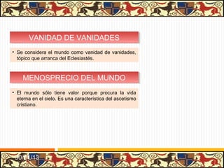 VANIDAD DE VANIDADES
       VANIDAD DE VANIDADES
• Se considera el mundo como vanidad de vanidades,
  tópico que arranca del Eclesiastés.



    MENOSPRECIO DEL MUNDO
    MENOSPRECIO DEL MUNDO
• El mundo sólo tiene valor porque procura la vida
  eterna en el cielo. Es una característica del ascetismo
  cristiano.




 31/01/13
 