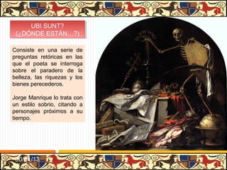 UBI SUNT?
      UBI SUNT?
 (¿DÓNDE ESTÁN…?)
  (¿DÓNDE ESTÁN…?)

Consiste en una serie de
preguntas retóricas en las
que el poeta se interroga
sobre el paradero de la
belleza, las riquezas y los
bienes perecederos.

Jorge Manrique lo trata con
un estilo sobrio, citando a
personajes próximos a su
tiempo.




 31/01/13
 