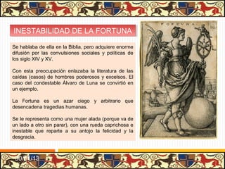 INESTABILIDAD DE LA FORTUNA
 INESTABILIDAD DE LA FORTUNA
Se hablaba de ella en la Biblia, pero adquiere enorme
difusión por las convulsiones sociales y políticas de
los siglo XIV y XV.

Con esta preocupación enlazaba la literatura de las
caídas (casos) de hombres poderosos y excelsos. El
caso del condestable Álvaro de Luna se convirtió en
un ejemplo.

La Fortuna es un azar ciego y arbitrario que
desencadena tragedias humanas.

Se le representa como una mujer alada (porque va de
un lado a otro sin parar), con una rueda caprichosa e
inestable que reparte a su antojo la felicidad y la
desgracia.



 31/01/13
 
