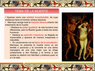 TEMA DE LA MUERTE
          TEMA DE LA MUERTE
• Aparece como una realidad incuestionable, de cuya
existencia tiene el hombre certeza absoluta.
• Manrique recoge toda la tradición literaria anterior del
tratamiento de la muerte:
     • Destaca su poder igualitario: la vida humana crea
     diferencias, pero la Muerte iguala a todos los seres
     humanos.
     • Destaca su aparición inoportuna: su llegada es
     imprevisible y aparece de manera inesperada e
     ineludible.
     • En consonancia con el tópico de la consolación,
     Manrique no presenta la muerte como un ser
     terrible o pavoroso y la convierte en una dama
     mensajera de una vida mejor que se dirige
     cortésmente a don Rodrigo y le anima a que
     acepte su destino con felicidad y entereza pues va
     a ir al cielo.



 31/01/13
 