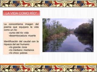 LA VIDA COMO RÍO*
 LA VIDA COMO RÍO*


La conocidísima imagen del
poema que equipara la vida
como un río:
   -curso del río: vida
   -desembocadura: muerte

Identificación del caudal con la
riqueza del ser humano:
     -río grande: ricos
     -río mediano: medianos
     -río chico: pobres
 