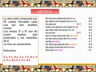MÉTRICA
                                  MÉTRICA

La obra está compuesta por           Es-te-mun-does-el-ca-mi-no         8a
40 coplas formadas cada              pa-rael-o-tro-quees-mo-ra-da       8b
una por dos sextillas                sin-pe-sar                   3+1   4c
                                     mas-cum-ple-te-ner-buen-ti-no      8a
unidas.
                                     pa-raan-dar-es-ta-jor-na-da        8b
Los versos 3º y 6º son de            sin-e-rrar                   3+1   4c
cuatro      sílabas    (pie          par-ti-mos-cuan-do-na-ce-mos       8d
quebrado) y los restantes            an-da-mos-cuan-do-vi-vi-mos        8e
de 8.                                ya-lle-ga-mos                      4f
La rima es consonante.               al- tiem-po-que-fe-ne-ce-mos       8d
                                     así-que-cuan-do-mo-ri-mos          8e
Estructura:                          des-can-sa-mos                     4f

8 a, 8 b, 4 c, 8 a, 4 b, 4 c, 8
d, 8 e, 4 f, 8 d, 8 e, 4 f.

  31/01/13
 
