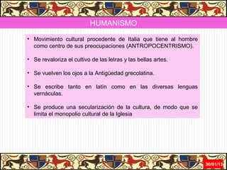 HUMANISMO
• Movimiento cultural procedente de Italia que tiene al hombre
  como centro de sus preocupaciones (ANTROPOCENTRISMO).

• Se revaloriza el cultivo de las letras y las bellas artes.

• Se vuelven los ojos a la Antigüedad grecolatina.

• Se escribe tanto en latín como en las diversas lenguas
  vernáculas.

• Se produce una secularización de la cultura, de modo que se
  limita el monopolio cultural de la Iglesia




                                                                 31/01/13
 