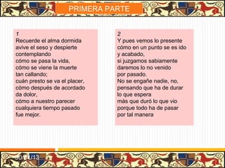 .




3                                 4
Nuestras vidas son los ríos       Dejo las invocaciones
que van a dar en el mar           de los famosos poetas
que es el morir:                  y oradores;
allí van los señoríos             no curo de sus ficciones
derechos a se acabar              que traen yerbas secretas
y consumir;                       sus sabores.
allí, los ríos caudales,          A Aquel sólo me encomiendo,
allí, los otros, medianos,        a Aquel sólo invoco yo,
y más chicos;                     de verdad,
allegados, son iguales            que en este mundo viviendo
los que viven por sus manos       el mundo no conoció
y los ricos.                      su deidad.




31/01/13
 