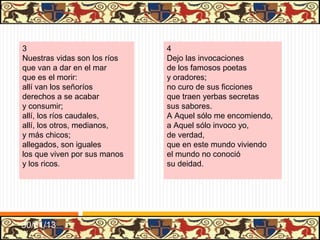 .




5                                 6
Este mundo es el camino           Este mundo bueno fue
para el otro, que es morada       si bien usáramos de él
sin pesar,                        como debemos,
mas cumple tener buen tino        porque, según nuestra fe,
para andar esta jornada           es para ganar aquel
sin errar.                        que atendemos;
Partimos cuando nascemos,         y aun aquel hijo de Dios,
andamos cuando vivimos            para sobirnos al cielo,
y allegamos                       descendió
al tiempo que fenescemos;         a nascer acá entre nos
así que, cuando morimos,          y vivir en este suelo
descansamos.                      do murió.




31/01/13
 