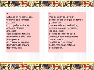 .




9                              10
Decidme: la hermosura,         Pues la sangre de los godos,
la gentil frescura y tez       el linaje y la nobleza
de la cara,                    tan crescida,
la color y la blancura,        ¡por cuántas vías y modos
cuando viene la vejez,         se sume su gran alteza
¿cuál se para?                 en esta vida!
Las mañas y ligereza           Unos, por poco valer,
y la fuerza corporal           ¡por cuán bajos y abatidos
de juventud,                   que los tienen!
todo se torna graveza          otros que, por no tener,
cuando llega el arrabal        con oficios no debidos,
de senectud.                   se sostienen.




31/01/13
 