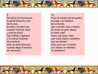 .




13                               14
Los placeres y dulçores          Estos reyes poderosos
de esta vida trabajada           que vemos por escripturas
que tenemos                      ya pasadas,
no son sino corredores,          con casos tristes, llorosos,
y la muerte, la celada           fueron sus buenas venturas
en que caemos.                   trastornadas;
No mirando a nuestro daño,       así que no hay cosa fuerte,
corremos a rienda suelta,        que a papas y emperadores
sin parar;                       y prelados,
cuando vemos el engaño           así los trata la muerte
y queremos dar la vuelta         como a los pobres pastores
no hay lugar.                    de ganados.




31/01/13
 