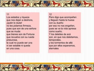 .




25                                26
Aquel de buenos abrigo,           Amigo de sus amigos,
amado por virtuoso                ¡qué señor para criados
de la gente,                      y parientes!
el maestre don Rodrigo            ¡Qué enemigo de enemigos!
Manrique, tanto famoso            ¡Qué maestro de esforçados
y tan valiente,                   y valientes!
sus grandes hechos y claros       ¡Qué seso para discretos!
no cumple que los alabe           ¡Qué gracia para donosos!
pues los vieron,                  ¡Qué razón!
ni los quiero hacer caros,        ¡Qué benigno a los sujetos!
pues el mundo todo sabe           Y a los bravos y dañosos,
cuáles fueron.                    ¡un león!




31/01/13
 
