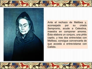 Personajes de clases populares
                                                    Personajes de clases populares

• Alcahueta, maga y hechicera, con gran
conocimiento de la vida y del corazón humano.
• Pese a su sabiduría, está cegada por la
ambición, lo que la conducirá a la muerte.
• Es una maestra en el uso de la palabra:
domina la retórica.
• Ama su oficio y lo ejerce con el orgullo de los
buenos profesionales.
• El tipo de alcahueta tenía una larga tradición
literaria (comedia latina, la Trotaconventos del
Libro de Buen Amor) y era un personaje
conocido en la literatura popular medieval.
• La maestría de Fernando de Rojas consiste
en fundir todos esos modelos y superarlos,
convirtiendo el estereotipo literario en un
personaje dotado de individualidad, intimidad
personal e intensa vida propia.


                                                        31/01/13
 