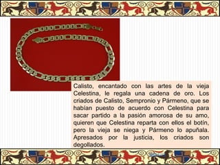 LOS CRIADOS Y LAS PROSTITUTAS
                   LOS CRIADOS Y LAS PROSTITUTAS
Representan el dominio de los sentidos, del interés egoísta y de la codicia. Todos
ellos son conscientes de su clase y, salvo Tristán y Sosia, odian a sus amos.

     SEMPRONIO
      SEMPRONIO                    PÁRMENO
                                    PÁRMENO                     ELICIA yyAREÚSA
                                                                 ELICIA AREÚSA

Representa    al   falso   Inicialmente siente aprecio     Son las prostitutas que
sirviente de la comedia    por su amo. Le advierte de la   trabajan para Celestina.
romana.                    trampa que le van a tender
                           Sempronio y Celestina.          Representan el lado realista
                                                           y crudo del amor.
Sólo está interesado en
su propio beneficio.       La actitud de Calisto y las
                           promesas de Celestina lo
                           convierten en cómplice de
                           Sempronio y Celestina.




                                                           31/01/13
 